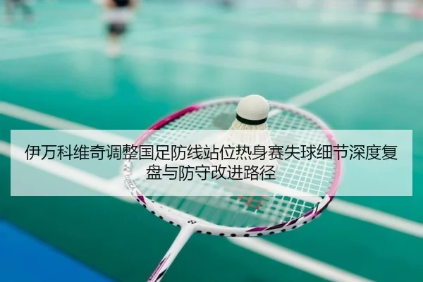 伊万科维奇调整国足防线站位热身赛失球细节深度复盘与防守改进路径