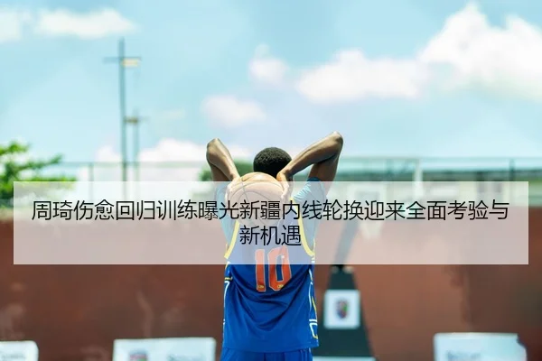 周琦伤愈回归训练曝光新疆内线轮换迎来全面考验与新机遇
